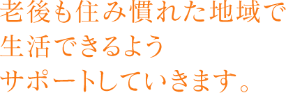 老後も住み慣れた地域で生活できるようサポートしていきます。