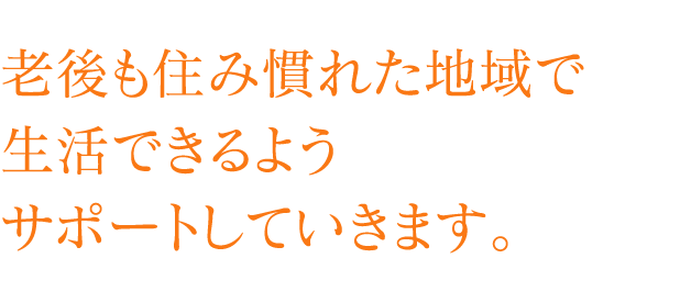 老後も住み慣れた地域で生活できるようサポートしていきます。